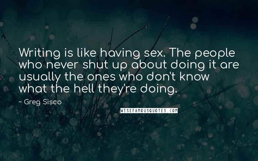 Greg Sisco Quotes: Writing is like having sex. The people who never shut up about doing it are usually the ones who don't know what the hell they're doing.