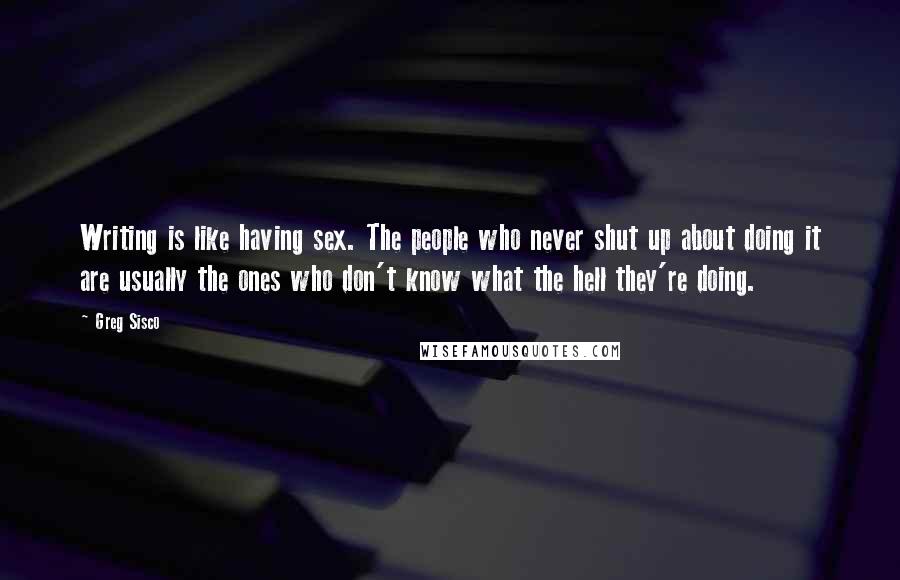 Greg Sisco Quotes: Writing is like having sex. The people who never shut up about doing it are usually the ones who don't know what the hell they're doing.