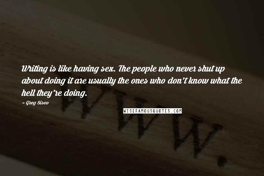 Greg Sisco Quotes: Writing is like having sex. The people who never shut up about doing it are usually the ones who don't know what the hell they're doing.