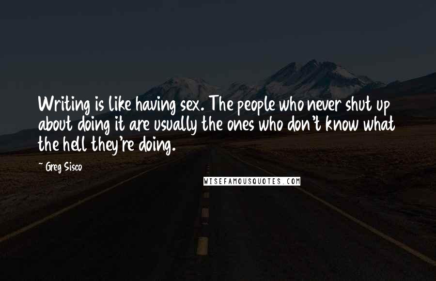 Greg Sisco Quotes: Writing is like having sex. The people who never shut up about doing it are usually the ones who don't know what the hell they're doing.