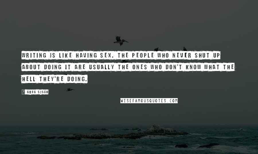 Greg Sisco Quotes: Writing is like having sex. The people who never shut up about doing it are usually the ones who don't know what the hell they're doing.