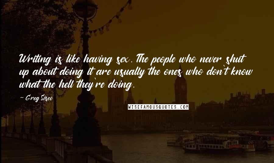 Greg Sisco Quotes: Writing is like having sex. The people who never shut up about doing it are usually the ones who don't know what the hell they're doing.