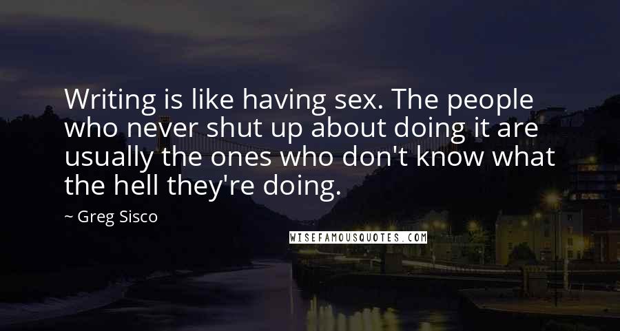 Greg Sisco Quotes: Writing is like having sex. The people who never shut up about doing it are usually the ones who don't know what the hell they're doing.