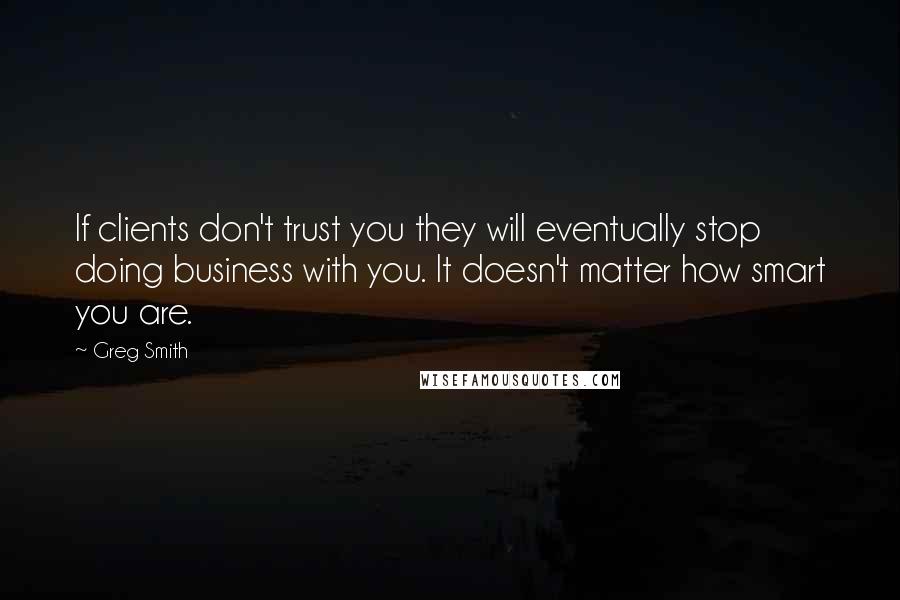 Greg Smith Quotes: If clients don't trust you they will eventually stop doing business with you. It doesn't matter how smart you are.