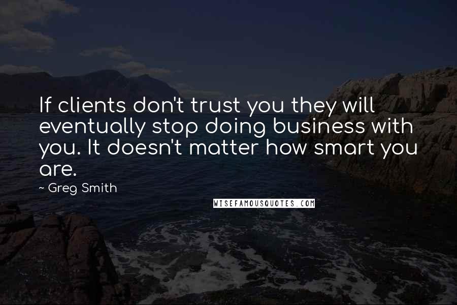 Greg Smith Quotes: If clients don't trust you they will eventually stop doing business with you. It doesn't matter how smart you are.