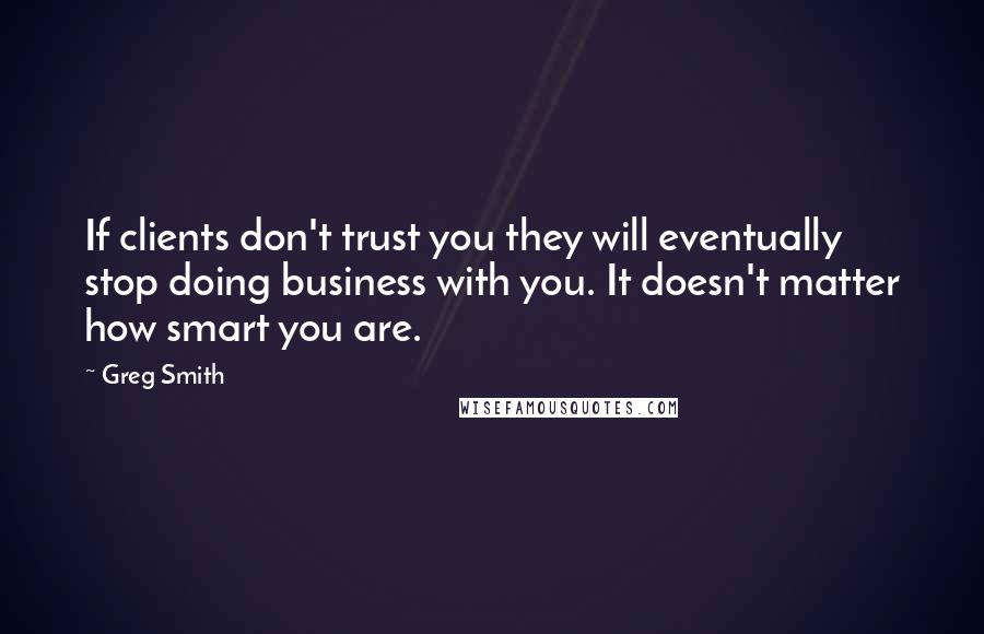 Greg Smith Quotes: If clients don't trust you they will eventually stop doing business with you. It doesn't matter how smart you are.