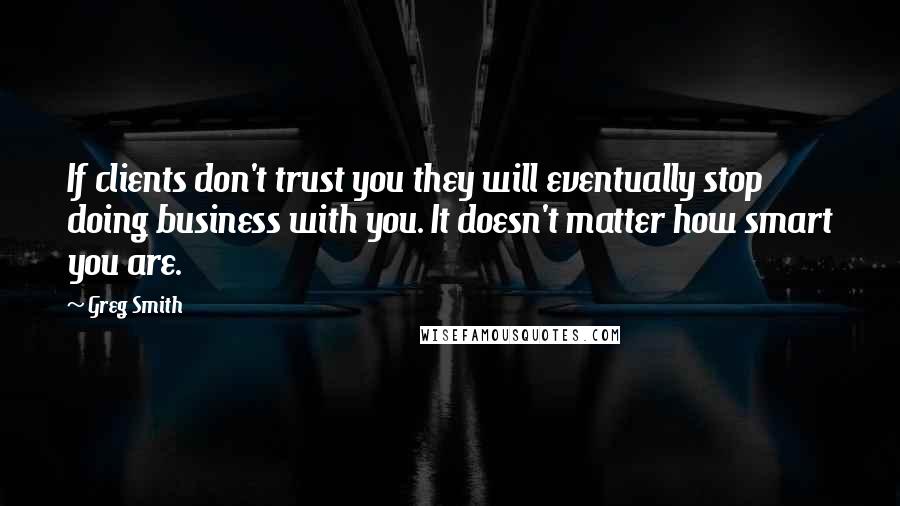 Greg Smith Quotes: If clients don't trust you they will eventually stop doing business with you. It doesn't matter how smart you are.