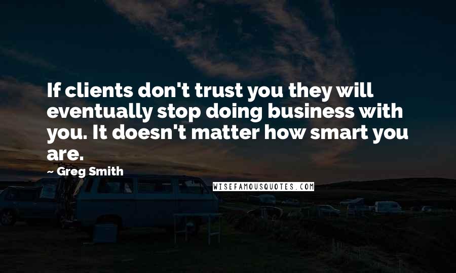 Greg Smith Quotes: If clients don't trust you they will eventually stop doing business with you. It doesn't matter how smart you are.