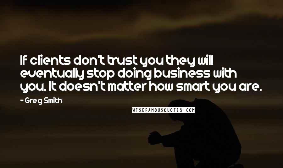 Greg Smith Quotes: If clients don't trust you they will eventually stop doing business with you. It doesn't matter how smart you are.