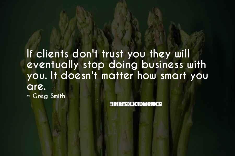 Greg Smith Quotes: If clients don't trust you they will eventually stop doing business with you. It doesn't matter how smart you are.