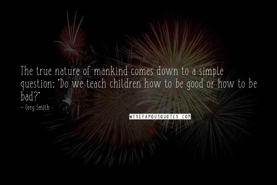 Greg Smith Quotes: The true nature of mankind comes down to a simple question: 'Do we teach children how to be good or how to be bad?'