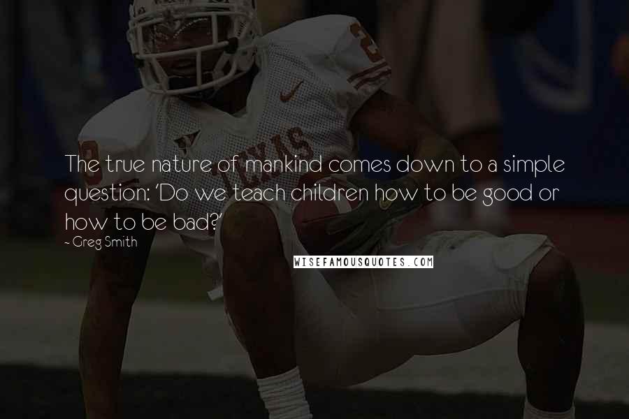 Greg Smith Quotes: The true nature of mankind comes down to a simple question: 'Do we teach children how to be good or how to be bad?'