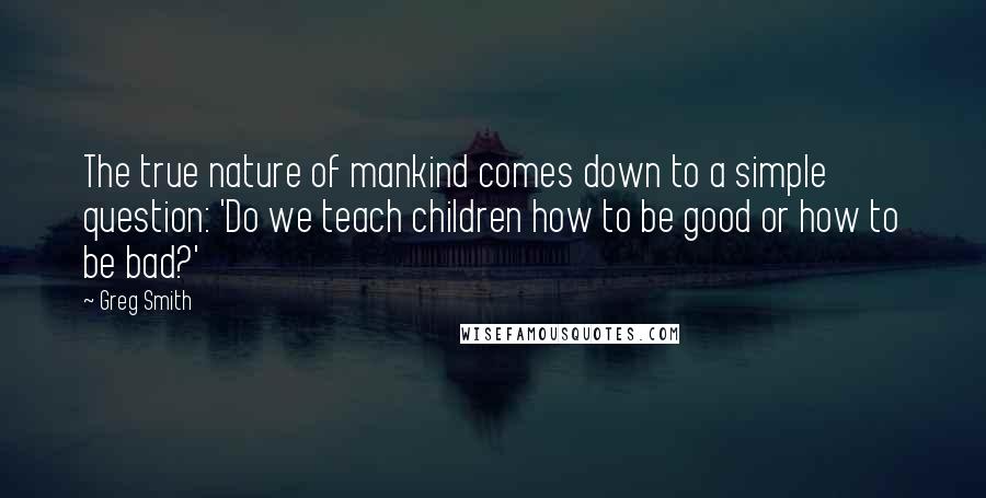 Greg Smith Quotes: The true nature of mankind comes down to a simple question: 'Do we teach children how to be good or how to be bad?'