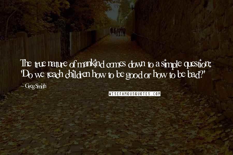 Greg Smith Quotes: The true nature of mankind comes down to a simple question: 'Do we teach children how to be good or how to be bad?'