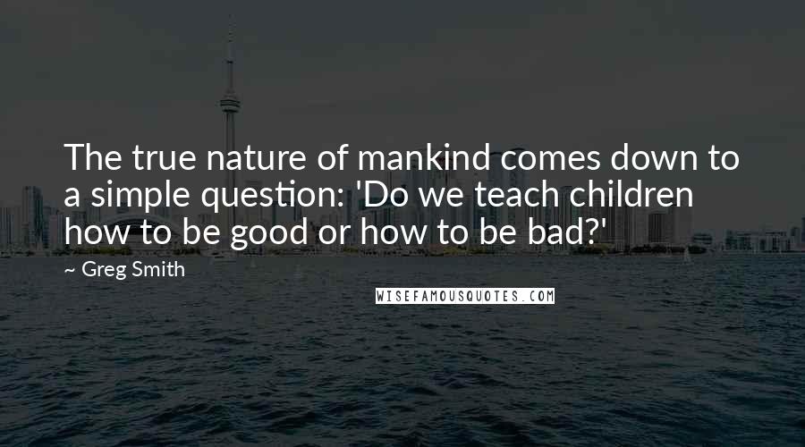 Greg Smith Quotes: The true nature of mankind comes down to a simple question: 'Do we teach children how to be good or how to be bad?'