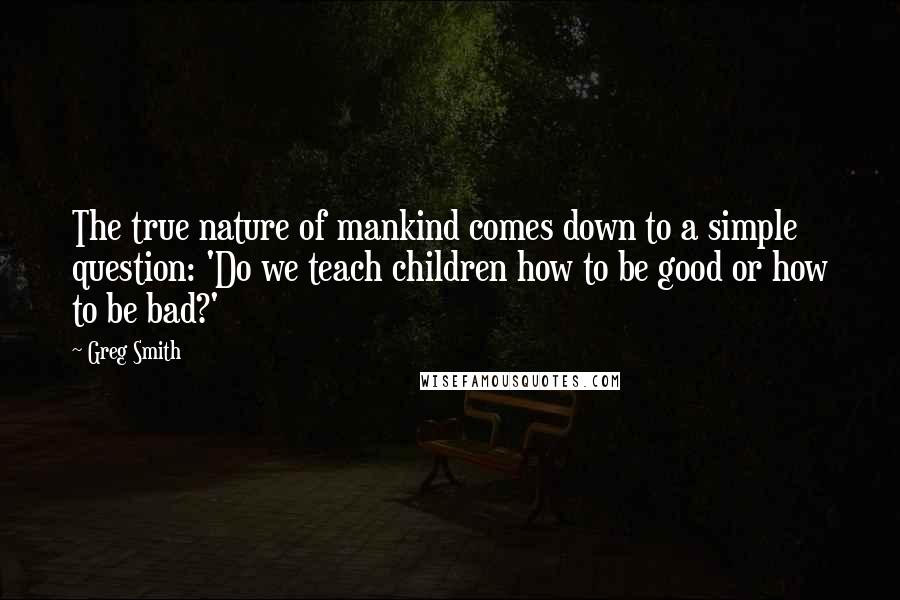 Greg Smith Quotes: The true nature of mankind comes down to a simple question: 'Do we teach children how to be good or how to be bad?'