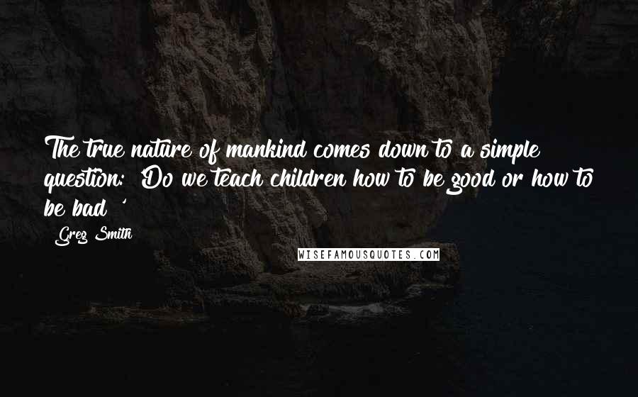 Greg Smith Quotes: The true nature of mankind comes down to a simple question: 'Do we teach children how to be good or how to be bad?'