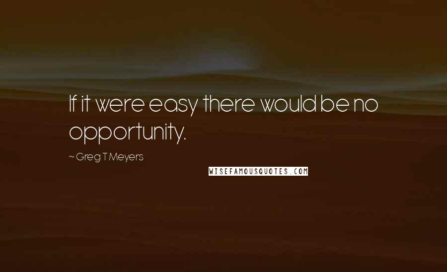 Greg T Meyers Quotes: If it were easy there would be no opportunity.