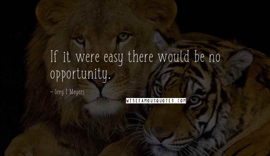 Greg T Meyers Quotes: If it were easy there would be no opportunity.