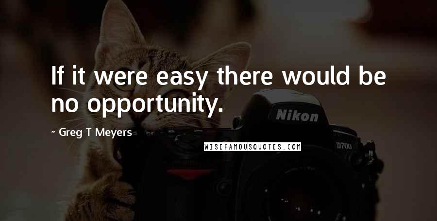 Greg T Meyers Quotes: If it were easy there would be no opportunity.