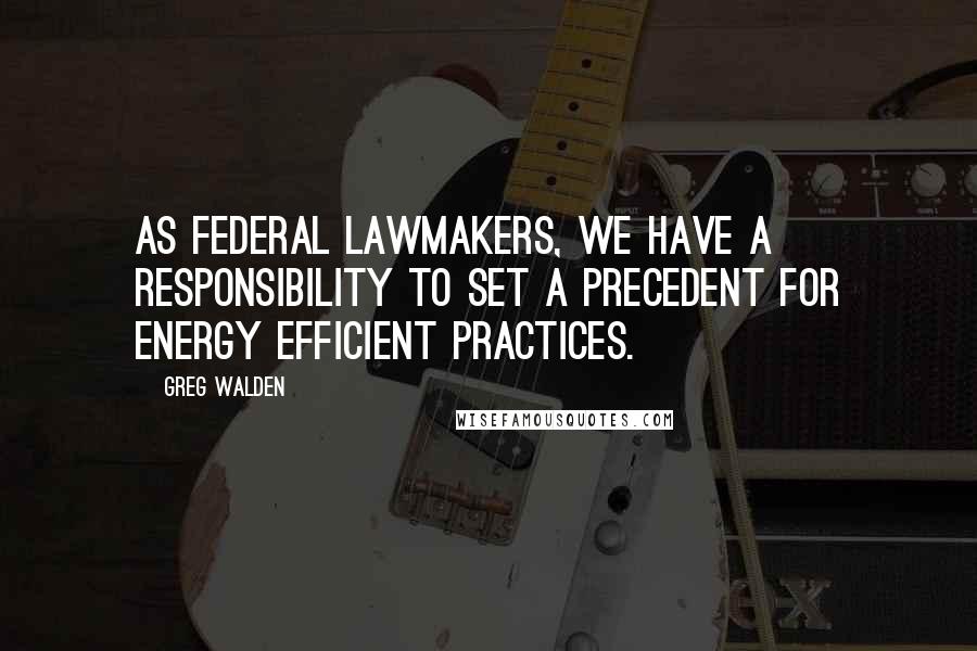 Greg Walden Quotes: As federal lawmakers, we have a responsibility to set a precedent for energy efficient practices.