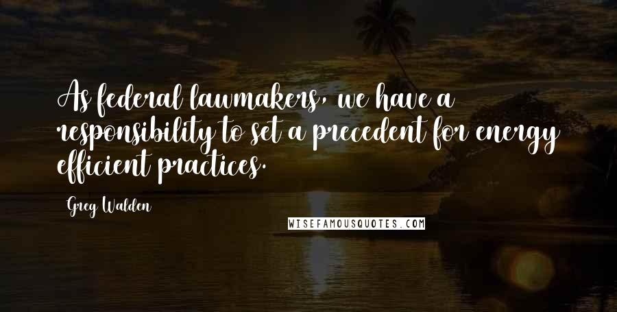 Greg Walden Quotes: As federal lawmakers, we have a responsibility to set a precedent for energy efficient practices.