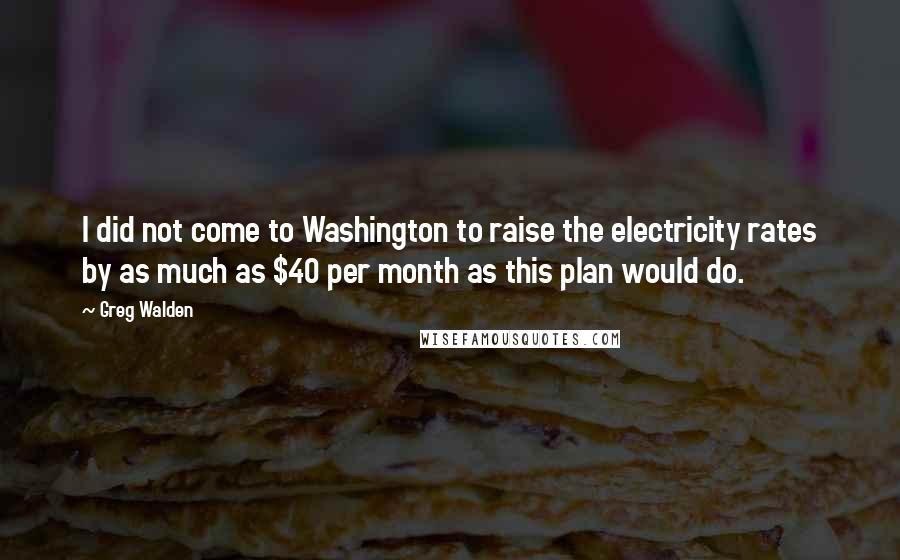 Greg Walden Quotes: I did not come to Washington to raise the electricity rates by as much as $40 per month as this plan would do.