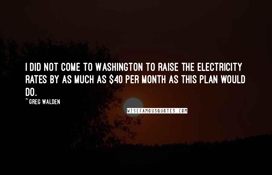 Greg Walden Quotes: I did not come to Washington to raise the electricity rates by as much as $40 per month as this plan would do.