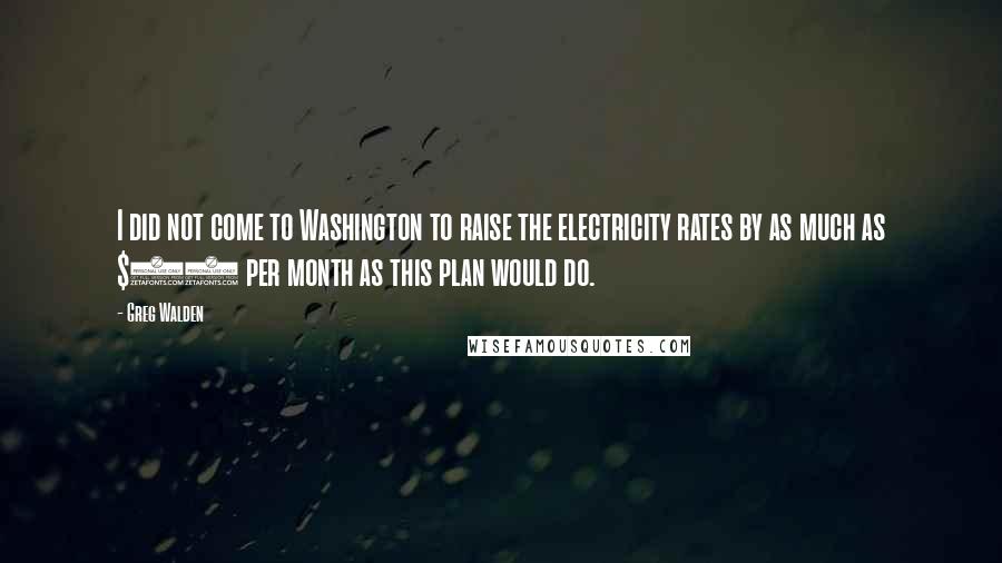 Greg Walden Quotes: I did not come to Washington to raise the electricity rates by as much as $40 per month as this plan would do.