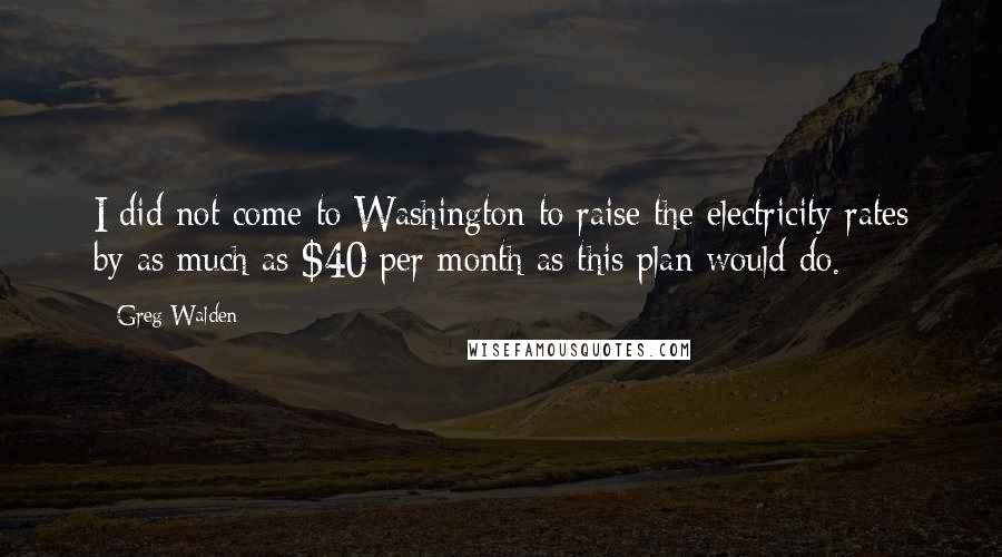 Greg Walden Quotes: I did not come to Washington to raise the electricity rates by as much as $40 per month as this plan would do.