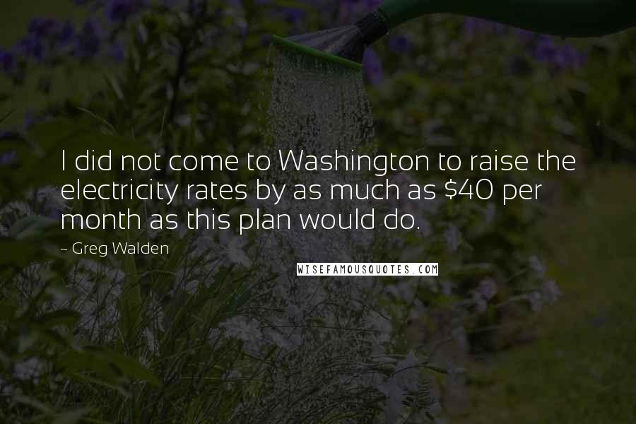 Greg Walden Quotes: I did not come to Washington to raise the electricity rates by as much as $40 per month as this plan would do.