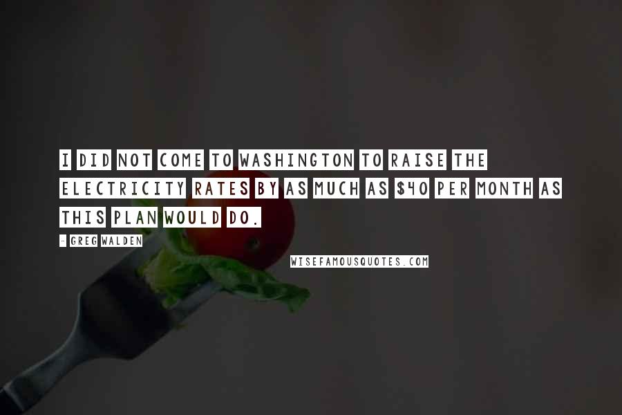 Greg Walden Quotes: I did not come to Washington to raise the electricity rates by as much as $40 per month as this plan would do.