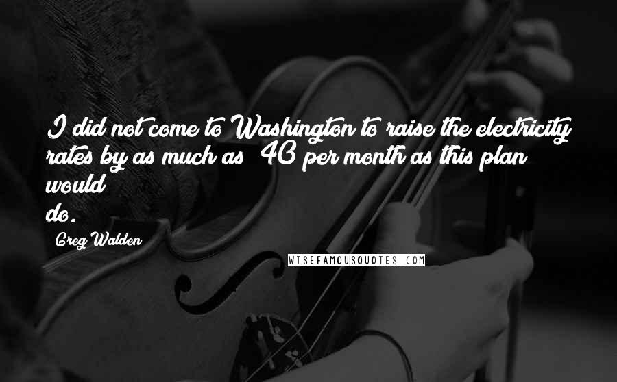 Greg Walden Quotes: I did not come to Washington to raise the electricity rates by as much as $40 per month as this plan would do.