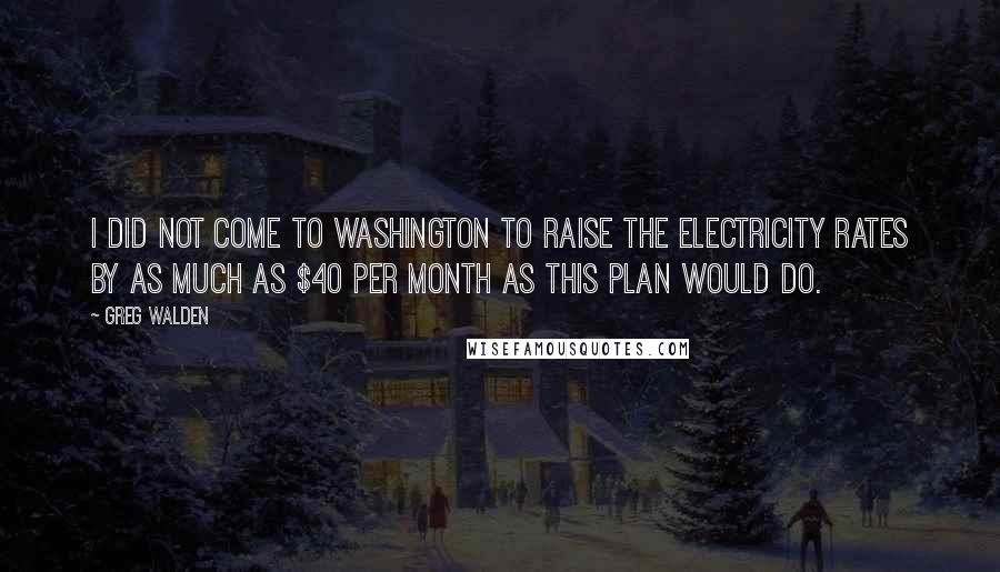 Greg Walden Quotes: I did not come to Washington to raise the electricity rates by as much as $40 per month as this plan would do.