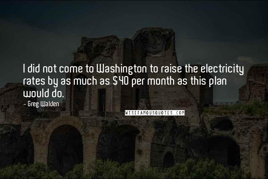 Greg Walden Quotes: I did not come to Washington to raise the electricity rates by as much as $40 per month as this plan would do.