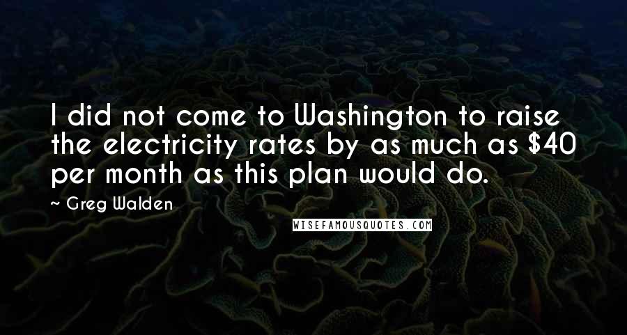 Greg Walden Quotes: I did not come to Washington to raise the electricity rates by as much as $40 per month as this plan would do.