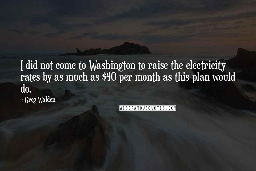 Greg Walden Quotes: I did not come to Washington to raise the electricity rates by as much as $40 per month as this plan would do.