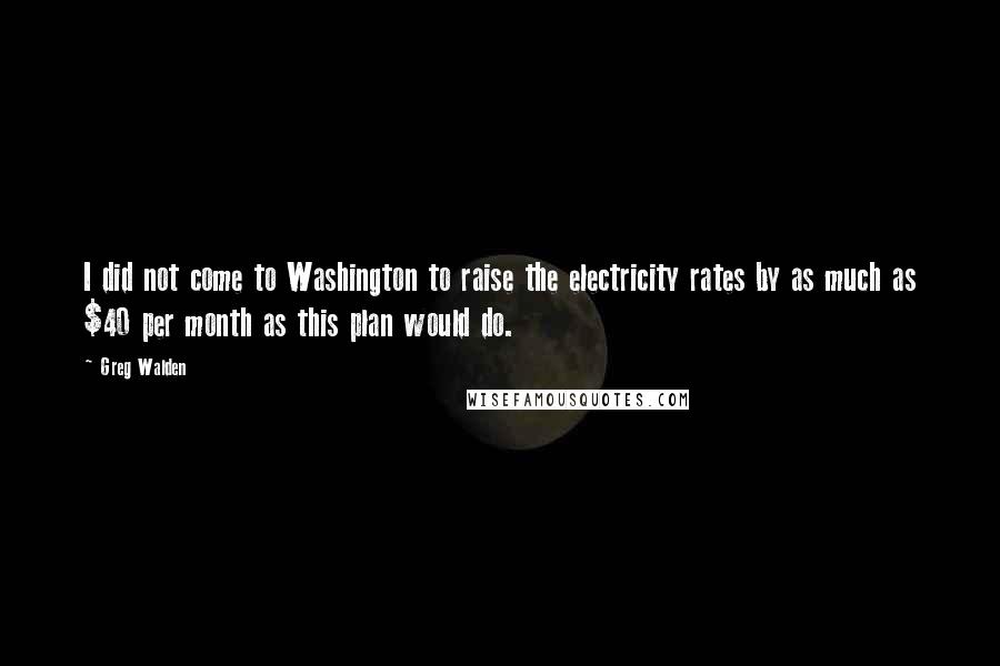 Greg Walden Quotes: I did not come to Washington to raise the electricity rates by as much as $40 per month as this plan would do.