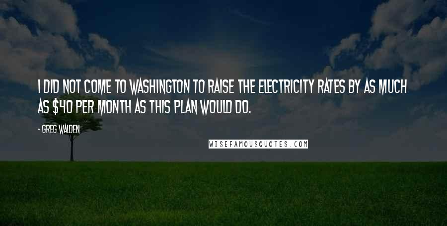 Greg Walden Quotes: I did not come to Washington to raise the electricity rates by as much as $40 per month as this plan would do.