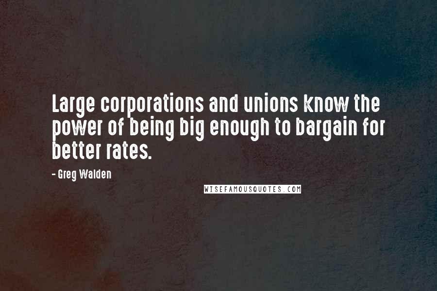 Greg Walden Quotes: Large corporations and unions know the power of being big enough to bargain for better rates.