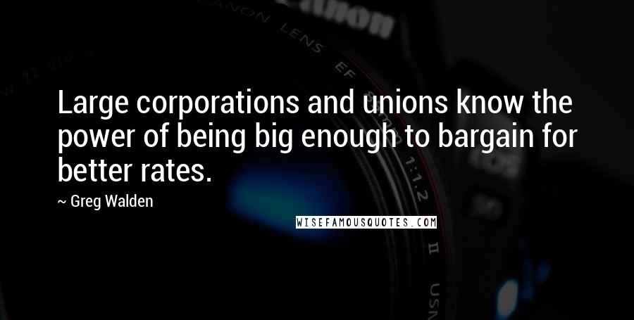 Greg Walden Quotes: Large corporations and unions know the power of being big enough to bargain for better rates.