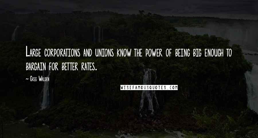 Greg Walden Quotes: Large corporations and unions know the power of being big enough to bargain for better rates.