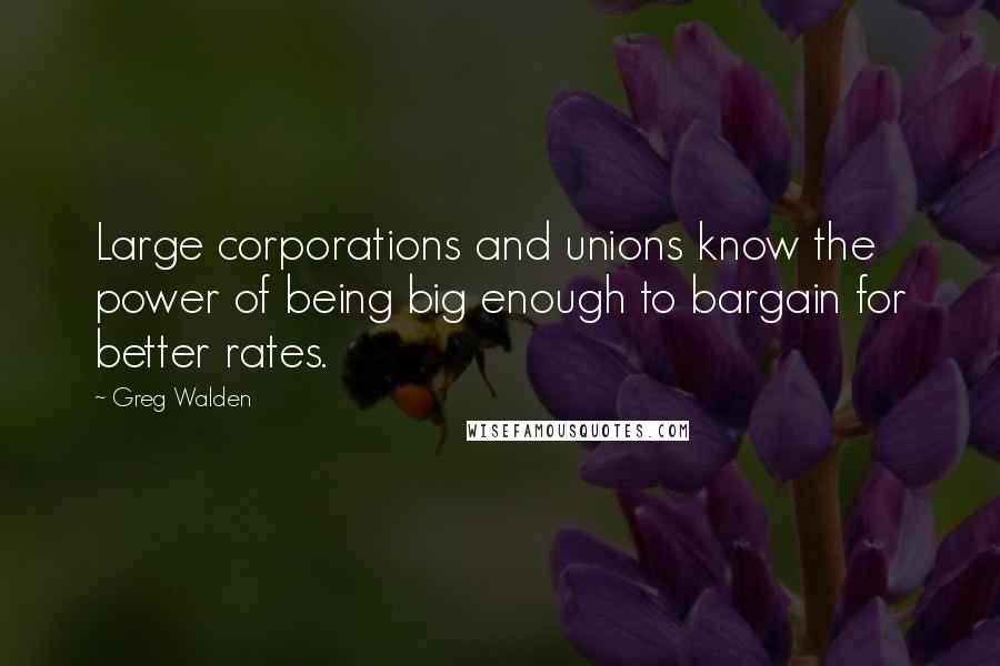 Greg Walden Quotes: Large corporations and unions know the power of being big enough to bargain for better rates.