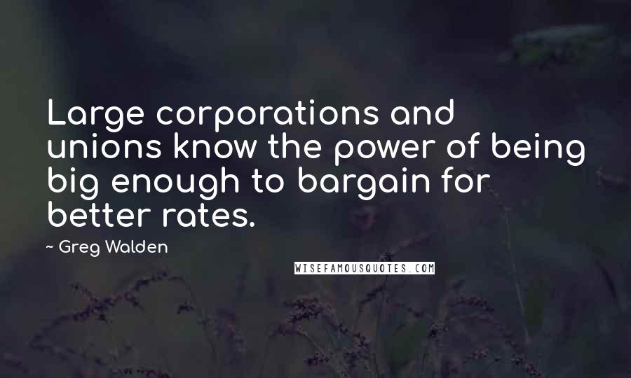 Greg Walden Quotes: Large corporations and unions know the power of being big enough to bargain for better rates.