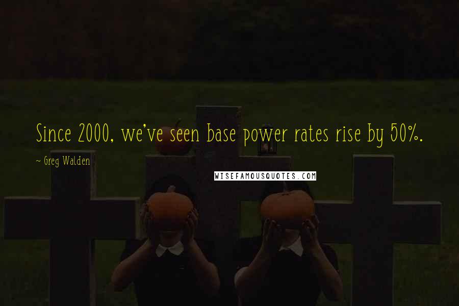 Greg Walden Quotes: Since 2000, we've seen base power rates rise by 50%.