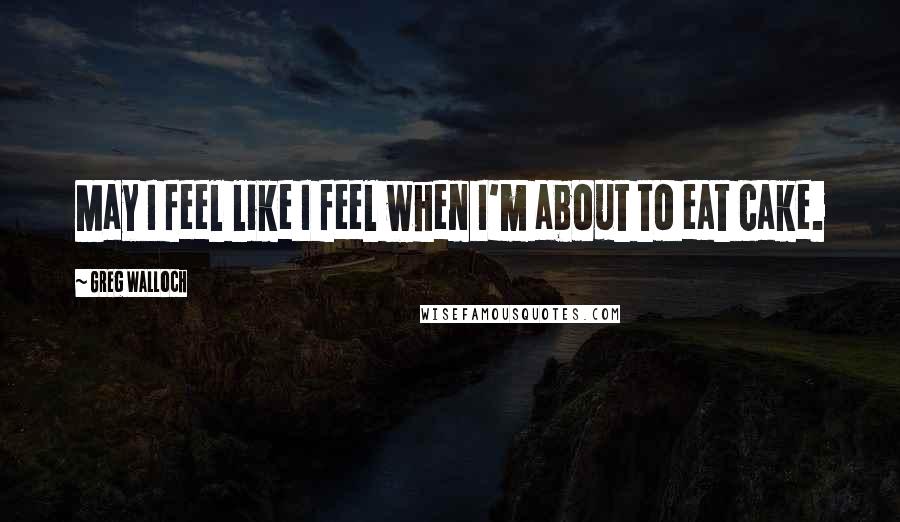 Greg Walloch Quotes: May I feel like I feel when I'm about to eat cake.