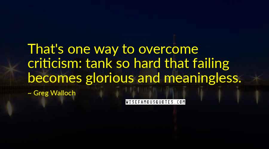 Greg Walloch Quotes: That's one way to overcome criticism: tank so hard that failing becomes glorious and meaningless.