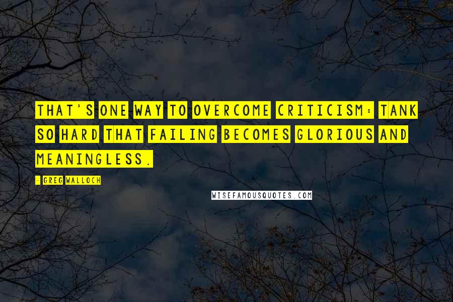 Greg Walloch Quotes: That's one way to overcome criticism: tank so hard that failing becomes glorious and meaningless.