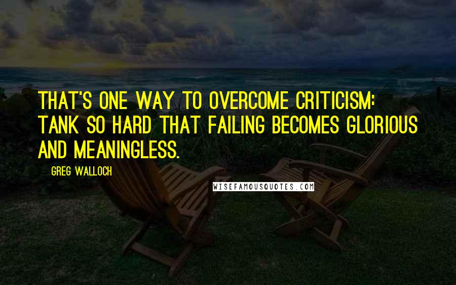 Greg Walloch Quotes: That's one way to overcome criticism: tank so hard that failing becomes glorious and meaningless.