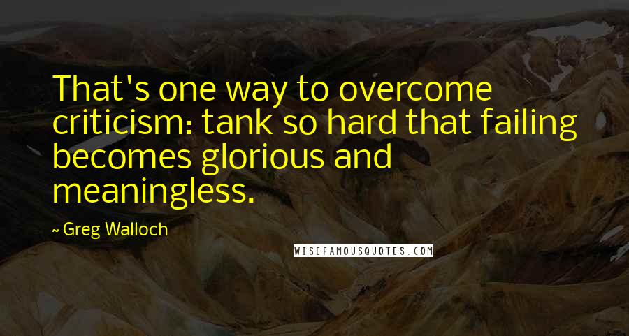 Greg Walloch Quotes: That's one way to overcome criticism: tank so hard that failing becomes glorious and meaningless.